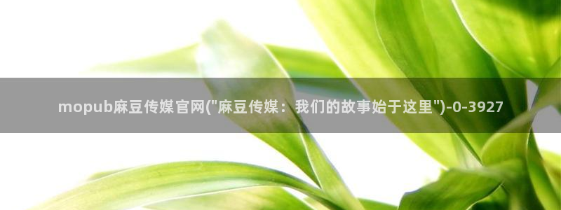 麻豆精选下载：mopub麻豆传媒官网(\